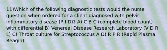 11)Which of the following diagnostic tests would the nurse question when ordered for a client diagnosed with pelvic inflammatory disease (P I D)? A) C B C (complete blood count) with differential B) Venereal Disease Research Laboratory (V D R L) C) Throat culture for Streptococcus A D) R P R (Rapid Plasma Reagin)