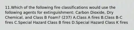 11.Which of the following fire classifications would use the following agents for extinguishment: Carbon Dioxide, Dry Chemical, and Class B Foam? (237) A.Class A fires B.Class B-C fires C.Special Hazard Class B fires D.Special Hazard Class K fires