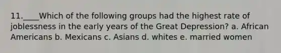 11.____Which of the following groups had the highest rate of joblessness in the early years of the Great Depression? a. African Americans b. Mexicans c. Asians d. whites e. married women