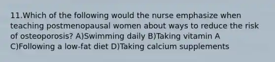 11.Which of the following would the nurse emphasize when teaching postmenopausal women about ways to reduce the risk of osteoporosis? A)Swimming daily B)Taking vitamin A C)Following a low-fat diet D)Taking calcium supplements