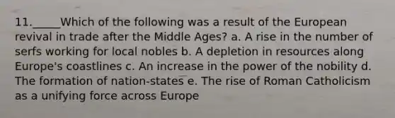 11._____Which of the following was a result of the European revival in trade after the Middle Ages? a. A rise in the number of serfs working for local nobles b. A depletion in resources along Europe's coastlines c. An increase in the power of the nobility d. The formation of nation-states e. The rise of Roman Catholicism as a unifying force across Europe