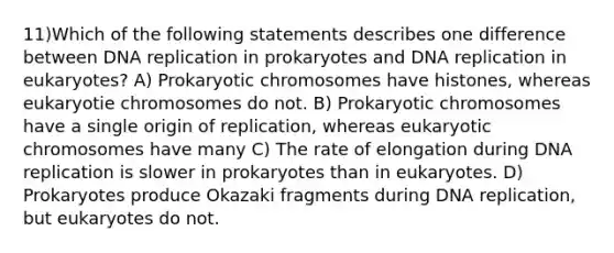 11)Which of the following statements describes one difference between DNA replication in prokaryotes and DNA replication in eukaryotes? A) Prokaryotic chromosomes have histones, whereas eukaryotie chromosomes do not. B) Prokaryotic chromosomes have a single origin of replication, whereas eukaryotic chromosomes have many C) The rate of elongation during DNA replication is slower in prokaryotes than in eukaryotes. D) Prokaryotes produce Okazaki fragments during DNA replication, but eukaryotes do not.