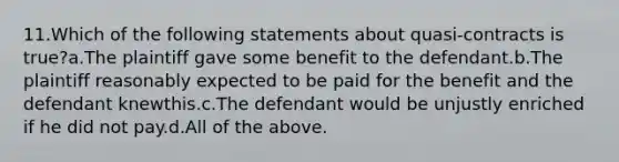 11.Which of the following statements about quasi-contracts is true?a.The plaintiff gave some benefit to the defendant.b.The plaintiff reasonably expected to be paid for the benefit and the defendant knewthis.c.The defendant would be unjustly enriched if he did not pay.d.All of the above.