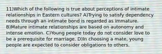 11)Which of the following is true about perceptions of intimate relationships in Eastern cultures? A)Trying to satisfy dependency needs through an intimate bond is regarded as immature. B)Mature intimate relationships are based on autonomy and intense emotion. C)Young people today do not consider love to be a prerequisite for marriage. D)In choosing a mate, young people are expected to consider obligations to others.