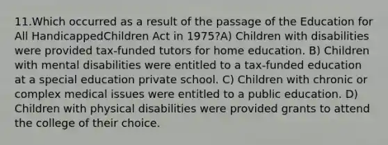 11.Which occurred as a result of the passage of the Education for All HandicappedChildren Act in 1975?A) Children with disabilities were provided tax-funded tutors for home education. B) Children with mental disabilities were entitled to a tax-funded education at a special education private school. C) Children with chronic or complex medical issues were entitled to a public education. D) Children with physical disabilities were provided grants to attend the college of their choice.