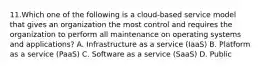 11.Which one of the following is a cloud-based service model that gives an organization the most control and requires the organization to perform all maintenance on operating systems and applications? A. Infrastructure as a service (IaaS) B. Platform as a service (PaaS) C. Software as a service (SaaS) D. Public