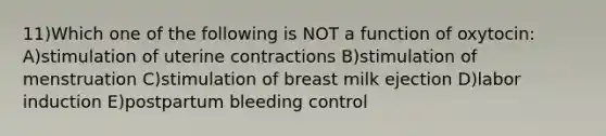 11)Which one of the following is NOT a function of oxytocin: A)stimulation of uterine contractions B)stimulation of menstruation C)stimulation of breast milk ejection D)labor induction E)postpartum bleeding control