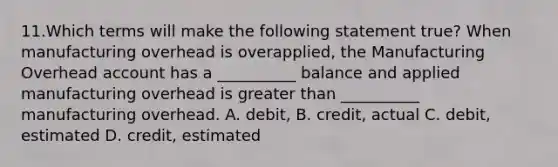 11.Which terms will make the following statement true? When manufacturing overhead is overapplied, the Manufacturing Overhead account has a __________ balance and applied manufacturing overhead is greater than __________ manufacturing overhead. A. debit, B. credit, actual C. debit, estimated D. credit, estimated