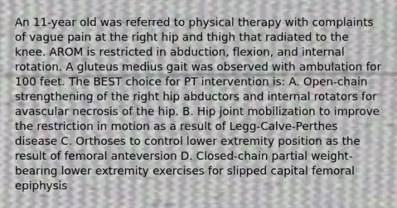 An 11-year old was referred to physical therapy with complaints of vague pain at the right hip and thigh that radiated to the knee. AROM is restricted in abduction, flexion, and internal rotation. A gluteus medius gait was observed with ambulation for 100 feet. The BEST choice for PT intervention is: A. Open-chain strengthening of the right hip abductors and internal rotators for avascular necrosis of the hip. B. Hip joint mobilization to improve the restriction in motion as a result of Legg-Calve-Perthes disease C. Orthoses to control lower extremity position as the result of femoral anteversion D. Closed-chain partial weight-bearing lower extremity exercises for slipped capital femoral epiphysis