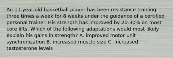 An 11-year-old basketball player has been resistance training three times a week for 8 weeks under the guidance of a certified personal trainer. His strength has improved by 20-30% on most core lifts. Which of the following adaptations would most likely explain his gains in strength? A. improved motor unit synchronization B. increased muscle size C. increased testosterone levels