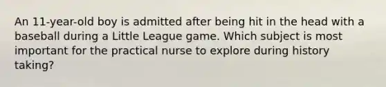 An 11-year-old boy is admitted after being hit in the head with a baseball during a Little League game. Which subject is most important for the practical nurse to explore during history taking?