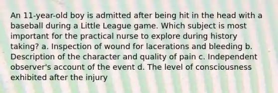 An 11-year-old boy is admitted after being hit in the head with a baseball during a Little League game. Which subject is most important for the practical nurse to explore during history taking? a. Inspection of wound for lacerations and bleeding b. Description of the character and quality of pain c. Independent observer's account of the event d. The level of consciousness exhibited after the injury