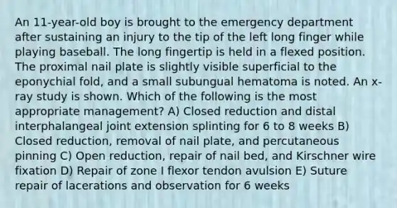 An 11-year-old boy is brought to the emergency department after sustaining an injury to the tip of the left long finger while playing baseball. The long fingertip is held in a flexed position. The proximal nail plate is slightly visible superficial to the eponychial fold, and a small subungual hematoma is noted. An x-ray study is shown. Which of the following is the most appropriate management? A) Closed reduction and distal interphalangeal joint extension splinting for 6 to 8 weeks B) Closed reduction, removal of nail plate, and percutaneous pinning C) Open reduction, repair of nail bed, and Kirschner wire fixation D) Repair of zone I flexor tendon avulsion E) Suture repair of lacerations and observation for 6 weeks