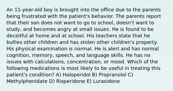 An 11-year-old boy is brought into the office due to the parents being frustrated with the patient's behavior. The parents report that their son does not want to go to school, doesn't want to study, and becomes angry at small issues. He is found to be deceitful at home and at school. His teachers state that he bullies other children and has stolen other children's property. His physical examination is normal. He is alert and has normal cognition, memory, speech, and language skills. He has no issues with calculations, concentration, or mood. Which of the following medications is most likely to be useful in treating this patient's condition? A) Haloperidol B) Propranolol C) Methylphenidate D) Risperidone E) Lurasidone