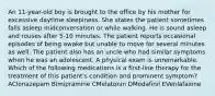 An 11-year-old boy is brought to the office by his mother for excessive daytime sleepiness. She states the patient sometimes falls asleep midconversation or while walking. He is sound asleep and rouses after 5-10 minutes. The patient reports occasional episodes of being awake but unable to move for several minutes as well. The patient also has an uncle who had similar symptoms when he was an adolescent. A physical exam is unremarkable. Which of the following medications is a first-line therapy for the treatment of this patient's condition and prominent symptom? AClonazepam BImipramine CMelatonin DModafinil EVenlafaxine