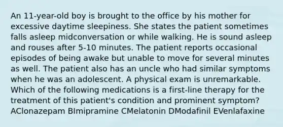 An 11-year-old boy is brought to the office by his mother for excessive daytime sleepiness. She states the patient sometimes falls asleep midconversation or while walking. He is sound asleep and rouses after 5-10 minutes. The patient reports occasional episodes of being awake but unable to move for several minutes as well. The patient also has an uncle who had similar symptoms when he was an adolescent. A physical exam is unremarkable. Which of the following medications is a first-line therapy for the treatment of this patient's condition and prominent symptom? AClonazepam BImipramine CMelatonin DModafinil EVenlafaxine