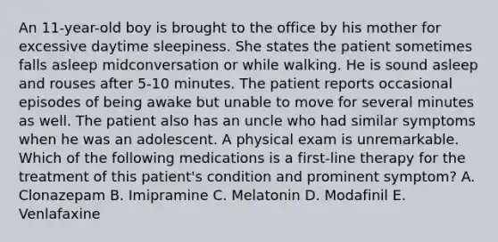 An 11-year-old boy is brought to the office by his mother for excessive daytime sleepiness. She states the patient sometimes falls asleep midconversation or while walking. He is sound asleep and rouses after 5-10 minutes. The patient reports occasional episodes of being awake but unable to move for several minutes as well. The patient also has an uncle who had similar symptoms when he was an adolescent. A physical exam is unremarkable. Which of the following medications is a first-line therapy for the treatment of this patient's condition and prominent symptom? A. Clonazepam B. Imipramine C. Melatonin D. Modafinil E. Venlafaxine