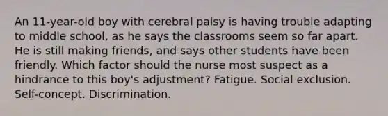 An 11-year-old boy with cerebral palsy is having trouble adapting to middle school, as he says the classrooms seem so far apart. He is still making friends, and says other students have been friendly. Which factor should the nurse most suspect as a hindrance to this boy's adjustment? Fatigue. Social exclusion. Self-concept. Discrimination.