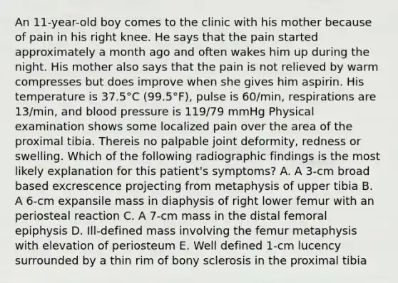 An 11-year-old boy comes to the clinic with his mother because of pain in his right knee. He says that the pain started approximately a month ago and often wakes him up during the night. His mother also says that the pain is not relieved by warm compresses but does improve when she gives him aspirin. His temperature is 37.5°C (99.5°F), pulse is 60/min, respirations are 13/min, and <a href='https://www.questionai.com/knowledge/kD0HacyPBr-blood-pressure' class='anchor-knowledge'>blood pressure</a> is 119/79 mmHg Physical examination shows some localized pain over the area of the proximal tibia. Thereis no palpable joint deformity, redness or swelling. Which of the following radiographic findings is the most likely explanation for this patient's symptoms? A. A 3-cm broad based excrescence projecting from metaphysis of upper tibia B. A 6-cm expansile mass in diaphysis of right lower femur with an periosteal reaction C. A 7-cm mass in the distal femoral epiphysis D. Ill-defined mass involving the femur metaphysis with elevation of periosteum E. Well defined 1-cm lucency surrounded by a thin rim of bony sclerosis in the proximal tibia