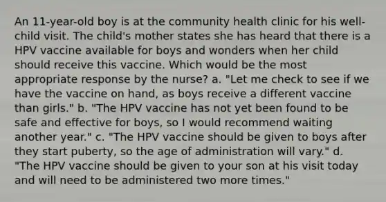 An 11-year-old boy is at the community health clinic for his well-child visit. The child's mother states she has heard that there is a HPV vaccine available for boys and wonders when her child should receive this vaccine. Which would be the most appropriate response by the nurse? a. "Let me check to see if we have the vaccine on hand, as boys receive a different vaccine than girls." b. "The HPV vaccine has not yet been found to be safe and effective for boys, so I would recommend waiting another year." c. "The HPV vaccine should be given to boys after they start puberty, so the age of administration will vary." d. "The HPV vaccine should be given to your son at his visit today and will need to be administered two more times."