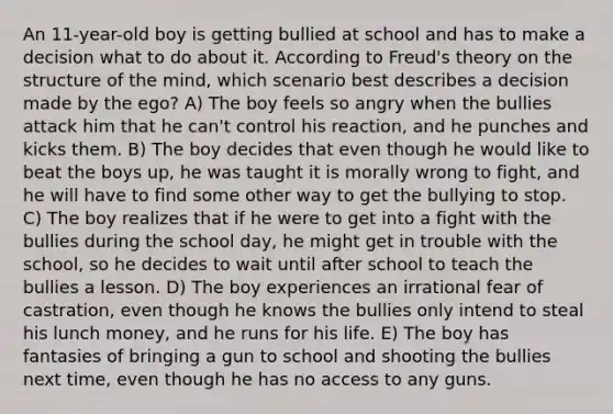 An 11-year-old boy is getting bullied at school and has to make a decision what to do about it. According to Freud's theory on the structure of the mind, which scenario best describes a decision made by the ego? A) The boy feels so angry when the bullies attack him that he can't control his reaction, and he punches and kicks them. B) The boy decides that even though he would like to beat the boys up, he was taught it is morally wrong to fight, and he will have to find some other way to get the bullying to stop. C) The boy realizes that if he were to get into a fight with the bullies during the school day, he might get in trouble with the school, so he decides to wait until after school to teach the bullies a lesson. D) The boy experiences an irrational fear of castration, even though he knows the bullies only intend to steal his lunch money, and he runs for his life. E) The boy has fantasies of bringing a gun to school and shooting the bullies next time, even though he has no access to any guns.