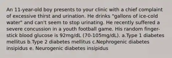 An 11-year-old boy presents to your clinic with a chief complaint of excessive thirst and urination. He drinks "gallons of ice-cold water" and can't seem to stop urinating. He recently suffered a severe concussion in a youth football game. His random finger-stick blood glucose is 92mg/dL (70-105mg/dL). a.Type 1 diabetes mellitus b.Type 2 diabetes mellitus c.Nephrogenic diabetes insipidus e. Neurogenic diabetes insipidus