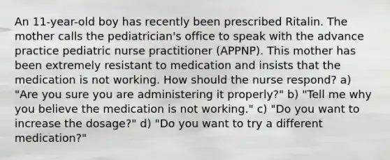 An 11-year-old boy has recently been prescribed Ritalin. The mother calls the pediatrician's office to speak with the advance practice pediatric nurse practitioner (APPNP). This mother has been extremely resistant to medication and insists that the medication is not working. How should the nurse respond? a) "Are you sure you are administering it properly?" b) "Tell me why you believe the medication is not working." c) "Do you want to increase the dosage?" d) "Do you want to try a different medication?"