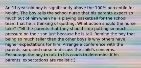 An 11-year-old boy is significantly above the 100% percentile for height. The boy tells the school nurse that his parents expect so much out of him when he is playing basketball for the school team that he is thinking of quitting. What action should the nurse take? (Tell the parents that they should stop putting so much pressure on their son just because he is tall. Remind the boy that being so much taller than the other boys is why others have higher expectations for him. Arrange a conference with the parents, son, and nurse to discuss the child's concerns. Encourage the boy to talk to his coach to determine if his parents' expectations are realistic.)