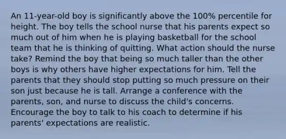 An 11-year-old boy is significantly above the 100% percentile for height. The boy tells the school nurse that his parents expect so much out of him when he is playing basketball for the school team that he is thinking of quitting. What action should the nurse take? Remind the boy that being so much taller than the other boys is why others have higher expectations for him. Tell the parents that they should stop putting so much pressure on their son just because he is tall. Arrange a conference with the parents, son, and nurse to discuss the child's concerns. Encourage the boy to talk to his coach to determine if his parents' expectations are realistic.