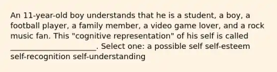 An 11-year-old boy understands that he is a student, a boy, a football player, a family member, a video game lover, and a rock music fan. This "cognitive representation" of his self is called ______________________. Select one: a possible self self-esteem self-recognition self-understanding