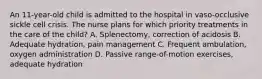 An 11-year-old child is admitted to the hospital in vaso-occlusive sickle cell crisis. The nurse plans for which priority treatments in the care of the child? A. Splenectomy, correction of acidosis B. Adequate hydration, pain management C. Frequent ambulation, oxygen administration D. Passive range-of-motion exercises, adequate hydration