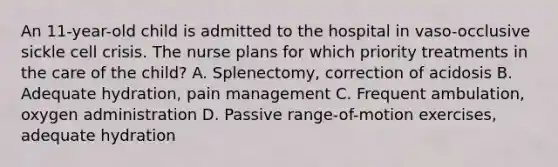 An 11-year-old child is admitted to the hospital in vaso-occlusive sickle cell crisis. The nurse plans for which priority treatments in the care of the child? A. Splenectomy, correction of acidosis B. Adequate hydration, pain management C. Frequent ambulation, oxygen administration D. Passive range-of-motion exercises, adequate hydration