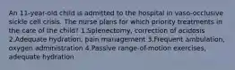 An 11-year-old child is admitted to the hospital in vaso-occlusive sickle cell crisis. The nurse plans for which priority treatments in the care of the child? 1.Splenectomy, correction of acidosis 2.Adequate hydration, pain management 3.Frequent ambulation, oxygen administration 4.Passive range-of-motion exercises, adequate hydration