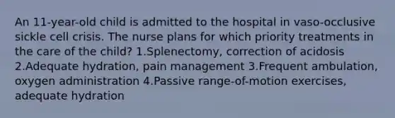 An 11-year-old child is admitted to the hospital in vaso-occlusive sickle cell crisis. The nurse plans for which priority treatments in the care of the child? 1.Splenectomy, correction of acidosis 2.Adequate hydration, pain management 3.Frequent ambulation, oxygen administration 4.Passive range-of-motion exercises, adequate hydration