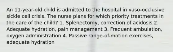 An 11-year-old child is admitted to the hospital in vaso-occlusive sickle cell crisis. The nurse plans for which priority treatments in the care of the child? 1. Splenectomy, correction of acidosis 2. Adequate hydration, pain management 3. Frequent ambulation, oxygen administration 4. Passive range-of-motion exercises, adequate hydration