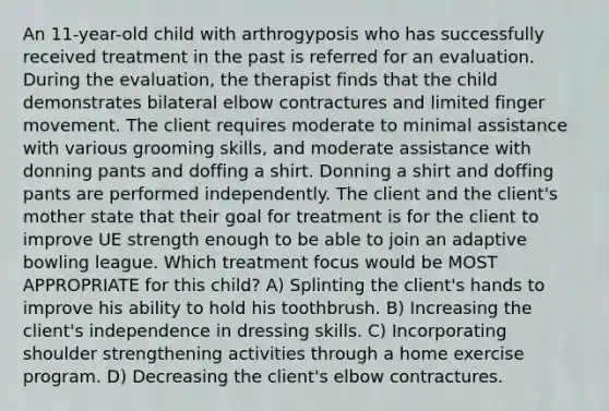 An 11-year-old child with arthrogyposis who has successfully received treatment in the past is referred for an evaluation. During the evaluation, the therapist finds that the child demonstrates bilateral elbow contractures and limited finger movement. The client requires moderate to minimal assistance with various grooming skills, and moderate assistance with donning pants and doffing a shirt. Donning a shirt and doffing pants are performed independently. The client and the client's mother state that their goal for treatment is for the client to improve UE strength enough to be able to join an adaptive bowling league. Which treatment focus would be MOST APPROPRIATE for this child? A) Splinting the client's hands to improve his ability to hold his toothbrush. B) Increasing the client's independence in dressing skills. C) Incorporating shoulder strengthening activities through a home exercise program. D) Decreasing the client's elbow contractures.