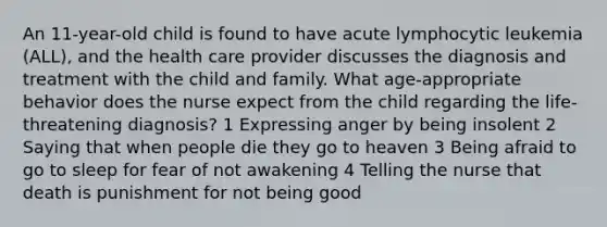 An 11-year-old child is found to have acute lymphocytic leukemia (ALL), and the health care provider discusses the diagnosis and treatment with the child and family. What age-appropriate behavior does the nurse expect from the child regarding the life-threatening diagnosis? 1 Expressing anger by being insolent 2 Saying that when people die they go to heaven 3 Being afraid to go to sleep for fear of not awakening 4 Telling the nurse that death is punishment for not being good