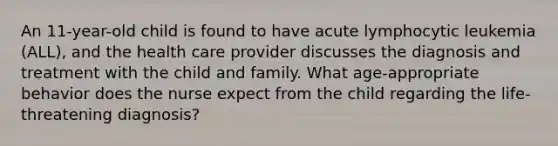 An 11-year-old child is found to have acute lymphocytic leukemia (ALL), and the health care provider discusses the diagnosis and treatment with the child and family. What age-appropriate behavior does the nurse expect from the child regarding the life-threatening diagnosis?