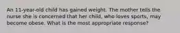 An 11-year-old child has gained weight. The mother tells the nurse she is concerned that her child, who loves sports, may become obese. What is the most appropriate response?