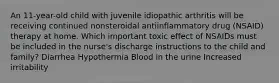 An 11-year-old child with juvenile idiopathic arthritis will be receiving continued nonsteroidal antiinflammatory drug (NSAID) therapy at home. Which important toxic effect of NSAIDs must be included in the nurse's discharge instructions to the child and family? Diarrhea Hypothermia Blood in the urine Increased irritability