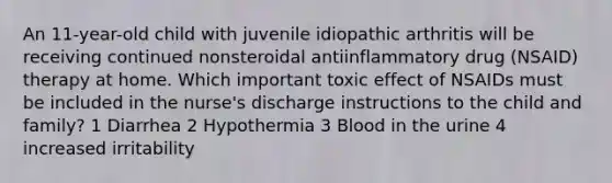 An 11-year-old child with juvenile idiopathic arthritis will be receiving continued nonsteroidal antiinflammatory drug (NSAID) therapy at home. Which important toxic effect of NSAIDs must be included in the nurse's discharge instructions to the child and family? 1 Diarrhea 2 Hypothermia 3 Blood in the urine 4 increased irritability