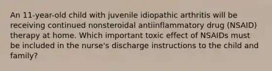 An 11-year-old child with juvenile idiopathic arthritis will be receiving continued nonsteroidal antiinflammatory drug (NSAID) therapy at home. Which important toxic effect of NSAIDs must be included in the nurse's discharge instructions to the child and family?