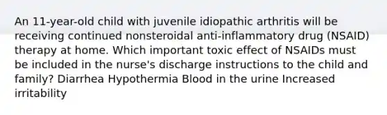 An 11-year-old child with juvenile idiopathic arthritis will be receiving continued nonsteroidal anti-inflammatory drug (NSAID) therapy at home. Which important toxic effect of NSAIDs must be included in the nurse's discharge instructions to the child and family? Diarrhea Hypothermia Blood in the urine Increased irritability