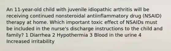 An 11-year-old child with juvenile idiopathic arthritis will be receiving continued nonsteroidal antiinflammatory drug (NSAID) therapy at home. Which important toxic effect of NSAIDs must be included in the nurse's discharge instructions to the child and family? 1 Diarrhea 2 Hypothermia 3 Blood in the urine 4 Increased irritability