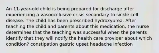 An 11-year-old child is being prepared for discharge after experiencing a vasoocclusive crisis secondary to sickle cell disease. The child has been prescribed hydroxyurea. After teaching the child and parents about this medication, the nurse determines that the teaching was successful when the parents identify that they will notify the health care provider about which condition? constipation gastric upset headache infection