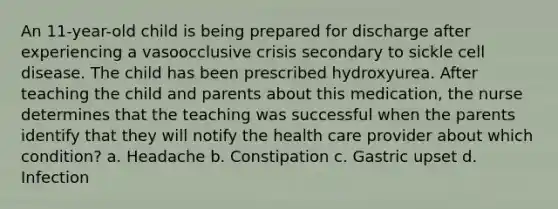 An 11-year-old child is being prepared for discharge after experiencing a vasoocclusive crisis secondary to sickle cell disease. The child has been prescribed hydroxyurea. After teaching the child and parents about this medication, the nurse determines that the teaching was successful when the parents identify that they will notify the health care provider about which condition? a. Headache b. Constipation c. Gastric upset d. Infection