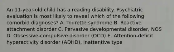 An 11-year-old child has a reading disability. Psychiatric evaluation is most likely to reveal which of the following comorbid diagnoses? A. Tourette syndrome B. Reactive attachment disorder C. Pervasive developmental disorder, NOS D. Obsessive-compulsive disorder (OCD) E. Attention-deficit hyperactivity disorder (ADHD), inattentive type