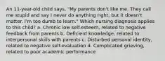 An 11-year-old child says, "My parents don't like me. They call me stupid and say I never do anything right, but it doesn't matter. I'm too dumb to learn." Which nursing diagnosis applies to this child? a. Chronic low self-esteem, related to negative feedback from parents b. Deficient knowledge, related to interpersonal skills with parents c. Disturbed personal identity, related to negative self-evaluation d. Complicated grieving, related to poor academic performance