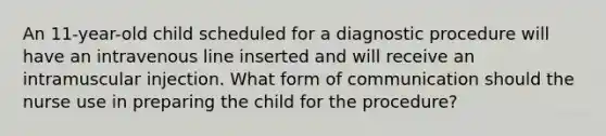 An 11-year-old child scheduled for a diagnostic procedure will have an intravenous line inserted and will receive an intramuscular injection. What form of communication should the nurse use in preparing the child for the procedure?