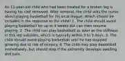 An 11-year-old child who had been treated for a broken leg is having his cast removed. After removal, the child asks the nurse about playing basketball for his local league. Which should be included in the response to the child? 1. The child should avoid playing basketball for up to 4 weeks but can then resume playing. 2. The child can play basketball as soon as the stiffness in this leg subsides, which is typically within 3 to 5 days. 3. The child should avoid playing basketball until he has stopped growing due to risk of reinjury. 4. The child may play basketball immediately, but should stop if the extremity develops swelling and pain.